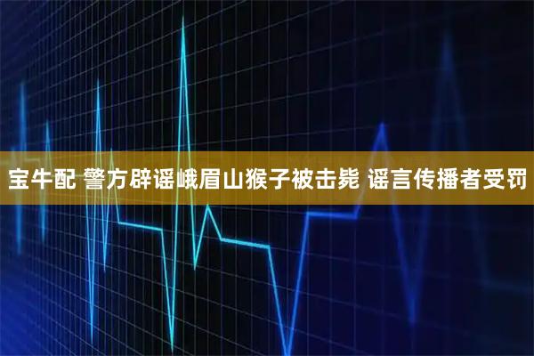 宝牛配 警方辟谣峨眉山猴子被击毙 谣言传播者受罚