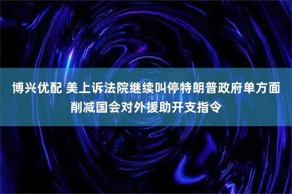 博兴优配 美上诉法院继续叫停特朗普政府单方面削减国会对外援助开支指令