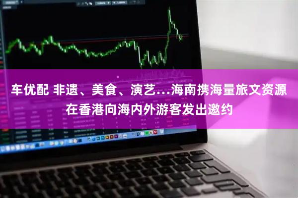 车优配 非遗、美食、演艺…海南携海量旅文资源在香港向海内外游客发出邀约