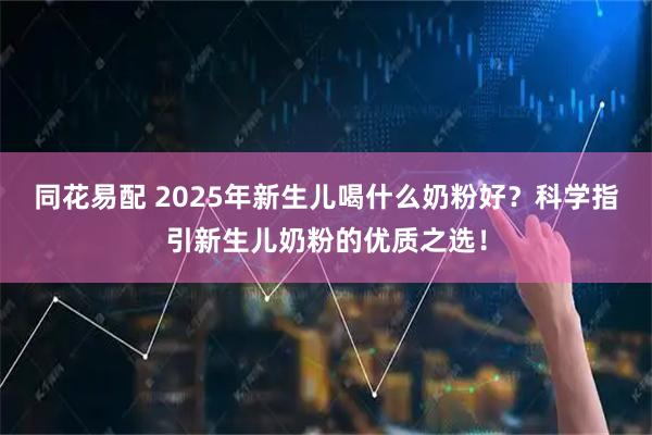 同花易配 2025年新生儿喝什么奶粉好？科学指引新生儿奶粉的优质之选！