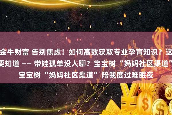 金牛财富 告别焦虑！如何高效获取专业孕育知识？这 5 个渠道你一定要知道 —— 带娃孤单没人聊？宝宝树 “妈妈社区渠道” 陪我度过难眠夜