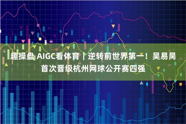 趣操盘 AIGC看体育｜逆转前世界第一！吴易昺首次晋级杭州网球公开赛四强