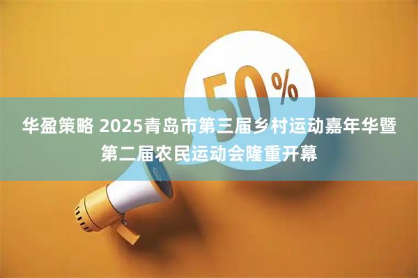 华盈策略 2025青岛市第三届乡村运动嘉年华暨第二届农民运动会隆重开幕