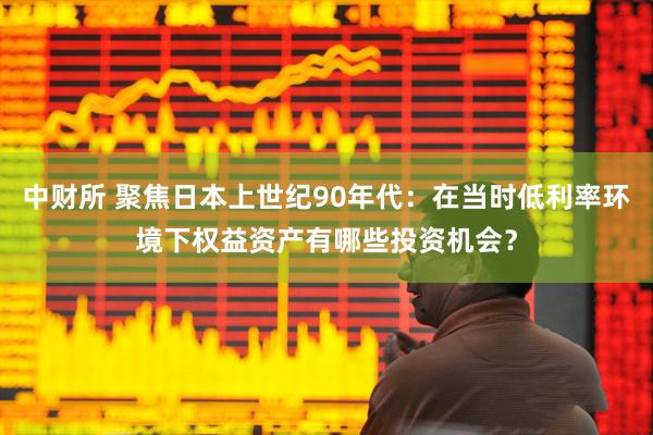 中财所 聚焦日本上世纪90年代：在当时低利率环境下权益资产有哪些投资机会？