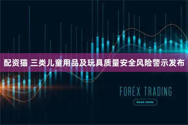 配资猫 三类儿童用品及玩具质量安全风险警示发布