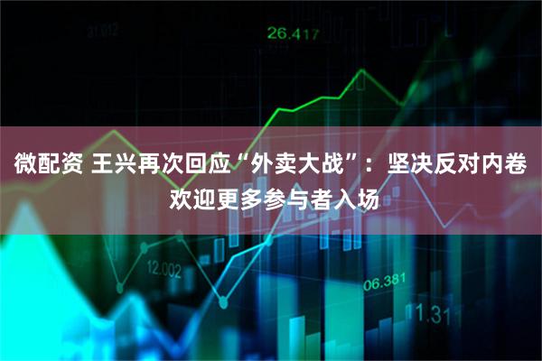 微配资 王兴再次回应“外卖大战”：坚决反对内卷 欢迎更多参与者入场