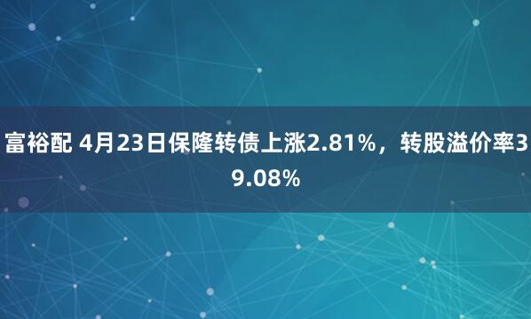 富裕配 4月23日保隆转债上涨2.81%，转股溢价率39.08%