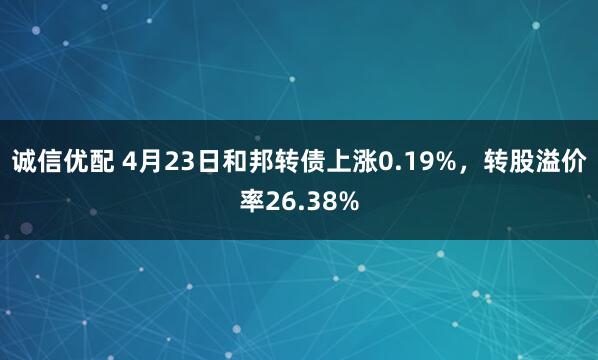 诚信优配 4月23日和邦转债上涨0.19%，转股溢价率26.38%
