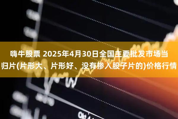 嗨牛股票 2025年4月30日全国主要批发市场当归片(片形大、片形好、没有掺入股子片的)价格行情