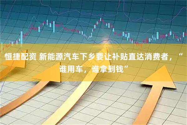 恒捷配资 新能源汽车下乡要让补贴直达消费者，“谁用车，谁拿到钱”