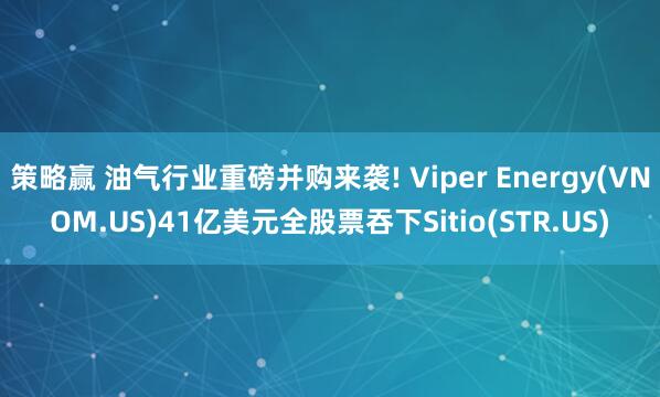 策略赢 油气行业重磅并购来袭! Viper Energy(VNOM.US)41亿美元全股票吞下Sitio(STR.US)
