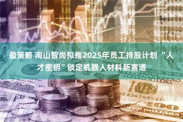 盈策略 南山智尚拟推2025年员工持股计划 “人才密钥”锁定机器人材料新赛道