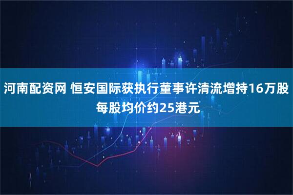 河南配资网 恒安国际获执行董事许清流增持16万股 每股均价约25港元