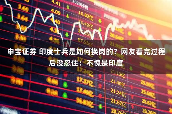 申宝证券 印度士兵是如何换岗的？网友看完过程后没忍住：不愧是印度