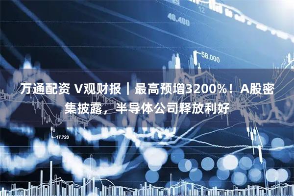 万通配资 V观财报｜最高预增3200%！A股密集披露，半导体公司释放利好
