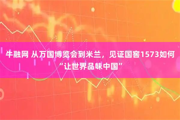 牛融网 从万国博览会到米兰，见证国窖1573如何“让世界品味中国”