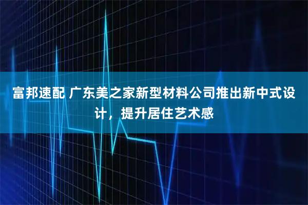 富邦速配 广东美之家新型材料公司推出新中式设计，提升居住艺术感