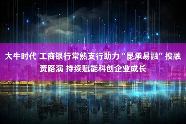大牛时代 工商银行常熟支行助力“昆承易融”投融资路演 持续赋能科创企业成长