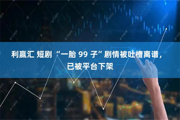 利赢汇 短剧 “一胎 99 子”剧情被吐槽离谱， 已被平台下架