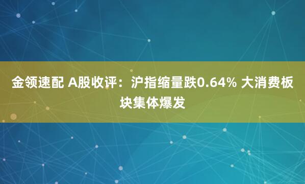 金领速配 A股收评：沪指缩量跌0.64% 大消费板块集体爆发