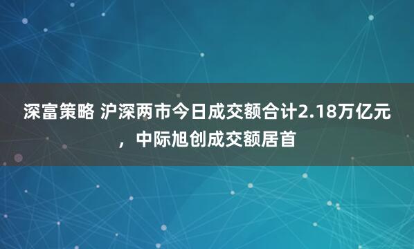 深富策略 沪深两市今日成交额合计2.18万亿元，中际旭创成交额居首