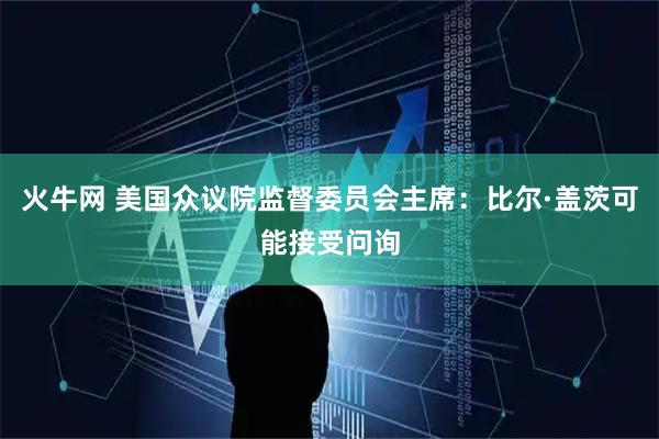 火牛网 美国众议院监督委员会主席：比尔·盖茨可能接受问询