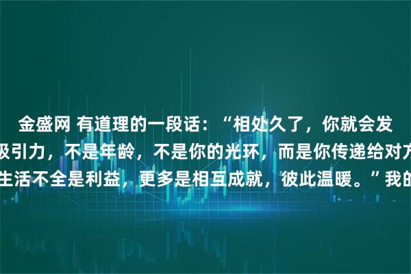 金盛网 有道理的一段话：“相处久了，你就会发现，人与人之间最大的吸引力，不是年龄，不是你的光环，而是你传递给对方的温暖和善良，希望生活不全是利益，更多是相互成就，彼此温暖。”我的导师，一位商学院的老教授，退休前对我说：“顶尖的聪明人，最终拼的都是人品里那点暖和气。利益能把人捆在一起，但只有相互
