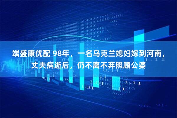 端盛康优配 98年，一名乌克兰媳妇嫁到河南，丈夫病逝后，仍不离不弃照顾公婆