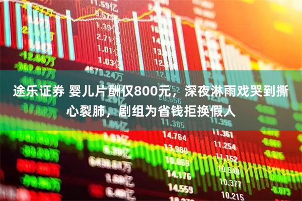 途乐证券 婴儿片酬仅800元，深夜淋雨戏哭到撕心裂肺，剧组为省钱拒换假人