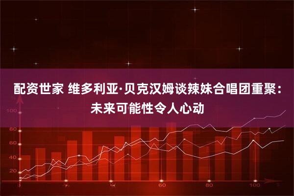 配资世家 维多利亚·贝克汉姆谈辣妹合唱团重聚：未来可能性令人心动