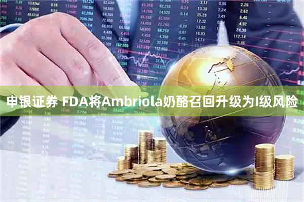 申银证券 FDA将Ambriola奶酪召回升级为I级风险