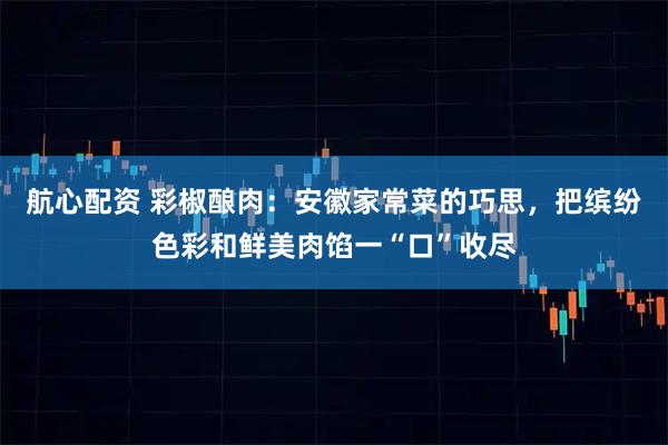 航心配资 彩椒酿肉：安徽家常菜的巧思，把缤纷色彩和鲜美肉馅一“口”收尽