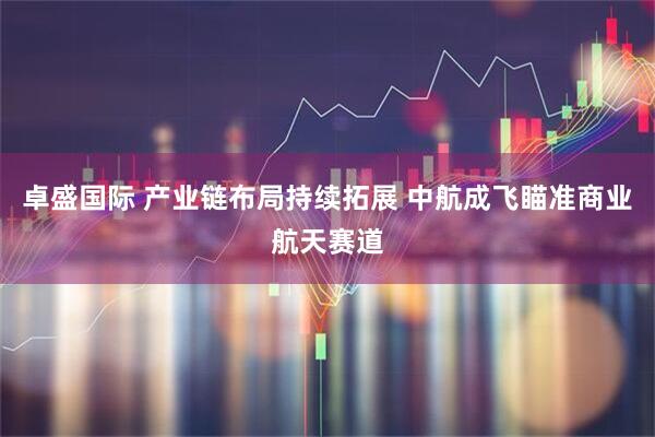 卓盛国际 产业链布局持续拓展 中航成飞瞄准商业航天赛道