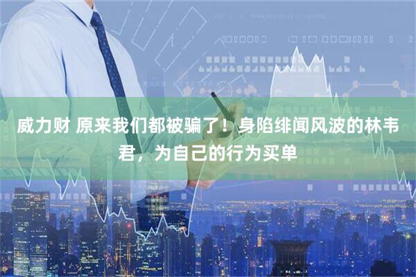 威力财 原来我们都被骗了！身陷绯闻风波的林韦君，为自己的行为买单