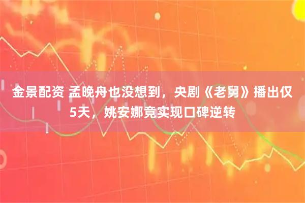 金景配资 孟晚舟也没想到，央剧《老舅》播出仅5天，姚安娜竟实现口碑逆转