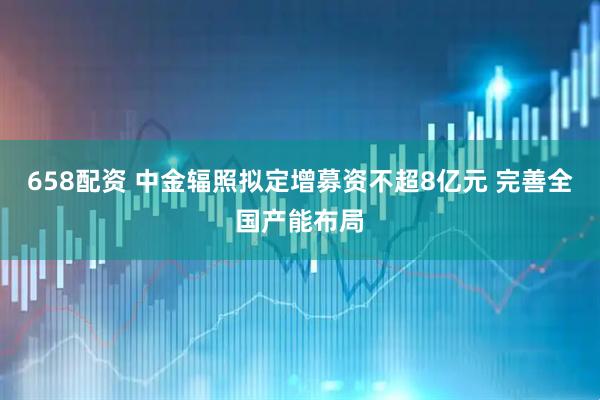 658配资 中金辐照拟定增募资不超8亿元 完善全国产能布局