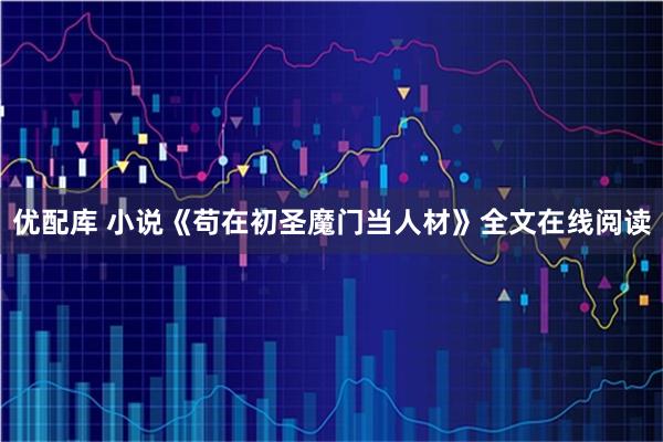 优配库 小说《苟在初圣魔门当人材》全文在线阅读