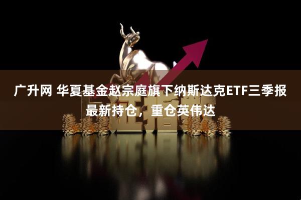 广升网 华夏基金赵宗庭旗下纳斯达克ETF三季报最新持仓，重仓英伟达