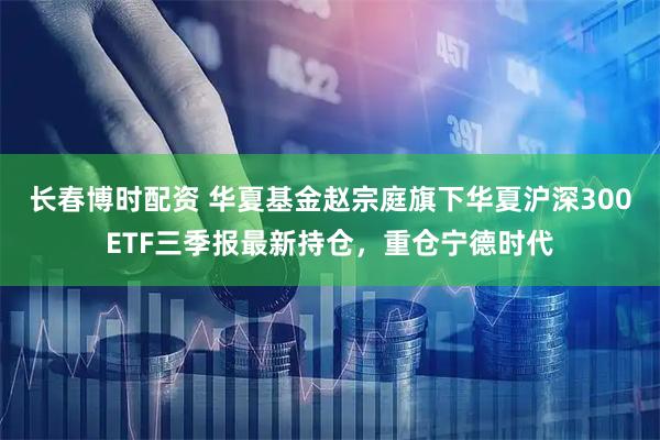 长春博时配资 华夏基金赵宗庭旗下华夏沪深300ETF三季报最新持仓，重仓宁德时代