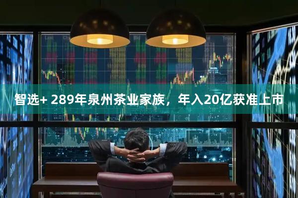 智选+ 289年泉州茶业家族，年入20亿获准上市