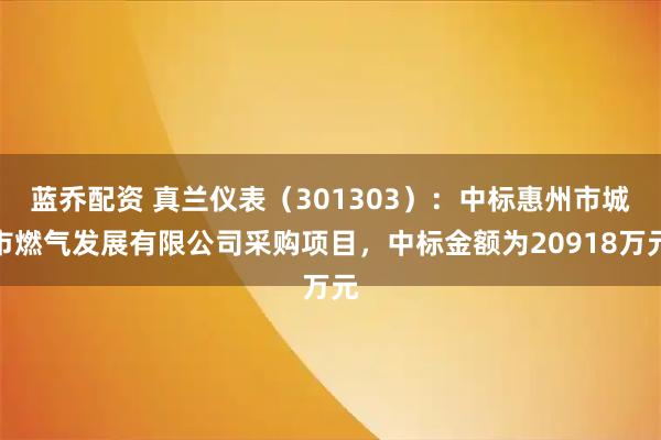 蓝乔配资 真兰仪表（301303）：中标惠州市城市燃气发展有限公司采购项目，中标金额为20918万元