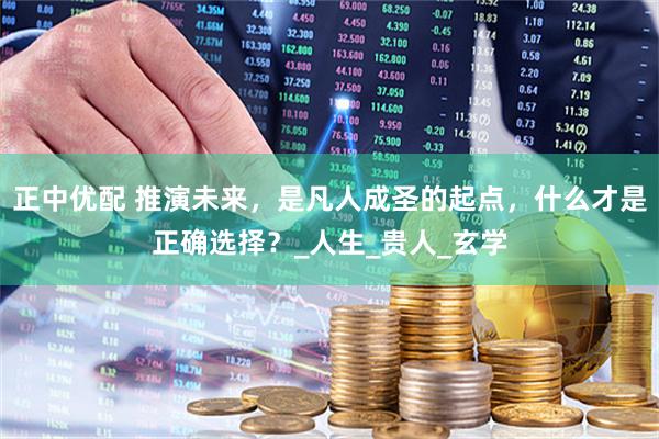 正中优配 推演未来，是凡人成圣的起点，什么才是正确选择？_人生_贵人_玄学