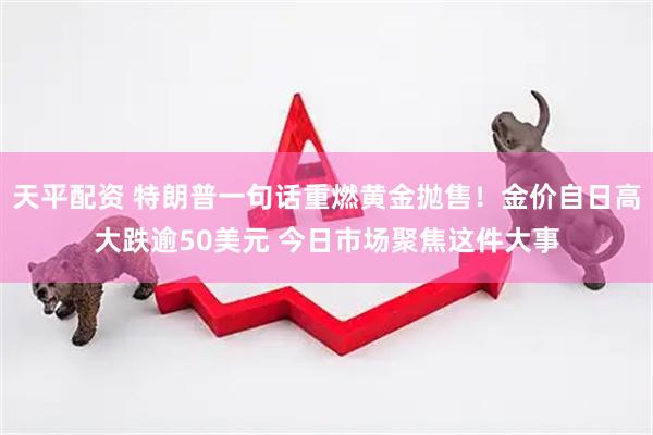 天平配资 特朗普一句话重燃黄金抛售！金价自日高大跌逾50美元 今日市场聚焦这件大事