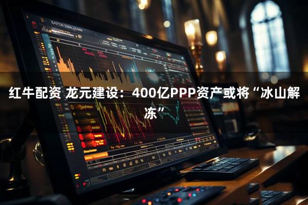 红牛配资 龙元建设：400亿PPP资产或将“冰山解冻”
