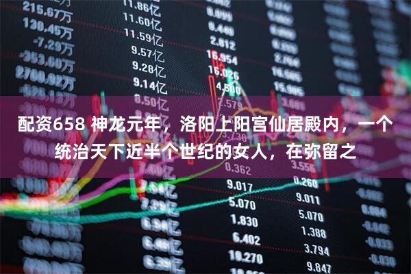 配资658 神龙元年，洛阳上阳宫仙居殿内，一个统治天下近半个世纪的女人，在弥留之
